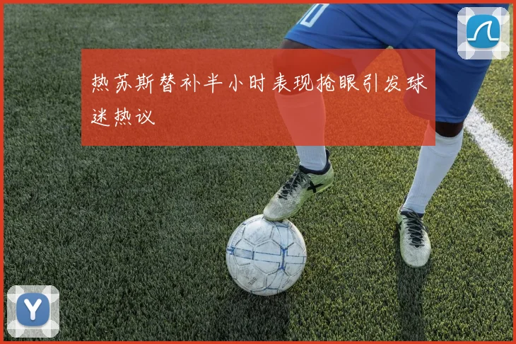 热苏斯替补半小时表现抢眼引发球迷热议