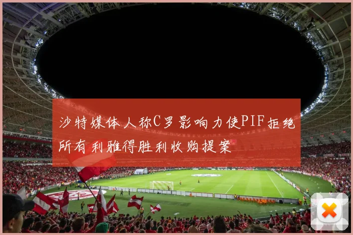 沙特媒体人称C罗影响力使PIF拒绝所有利雅得胜利收购提案
