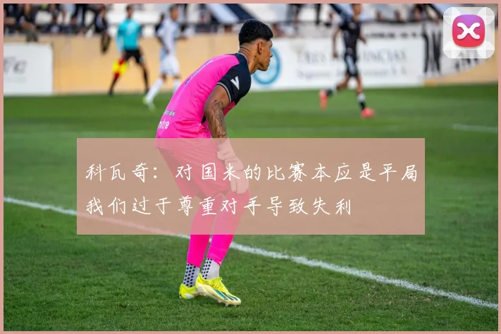 科瓦奇：对国米的比赛本应是平局我们过于尊重对手导致失利