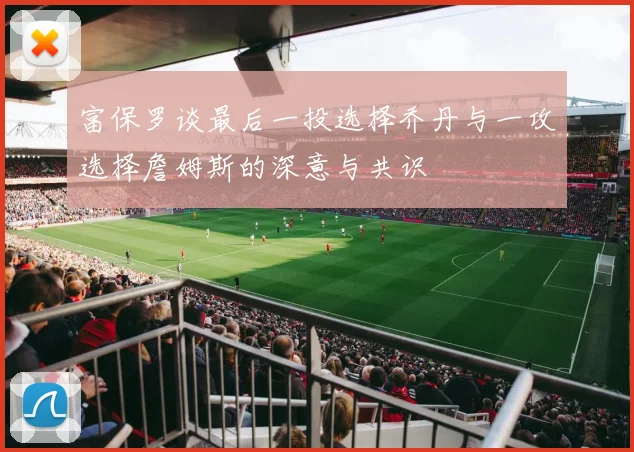 富保罗谈最后一投选择乔丹与一攻选择詹姆斯的深意与共识