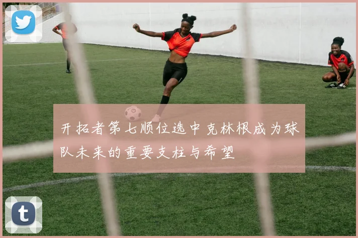开拓者第七顺位选中克林根成为球队未来的重要支柱与希望