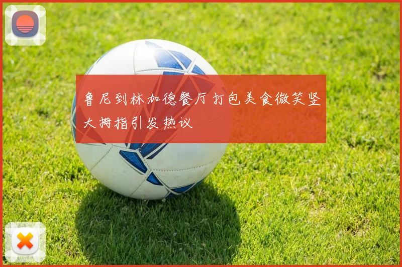 鲁尼到林加德餐厅打包美食微笑竖大拇指引发热议