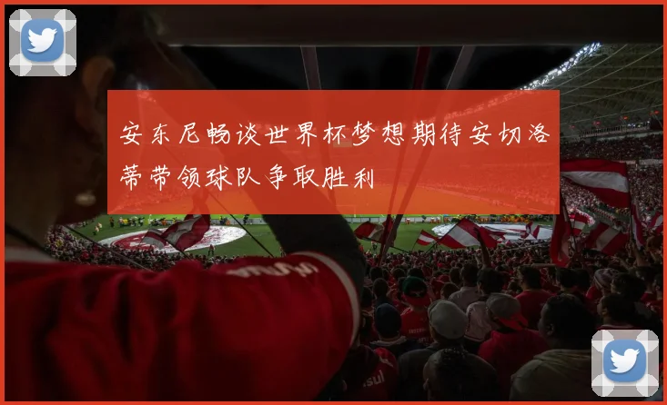安东尼畅谈世界杯梦想期待安切洛蒂带领球队争取胜利