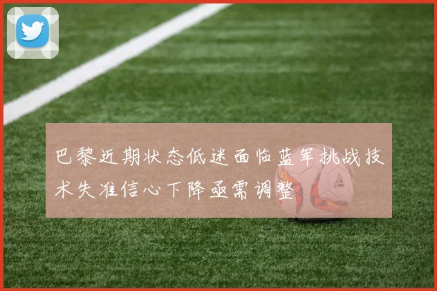 巴黎近期状态低迷面临蓝军挑战技术失准信心下降亟需调整
