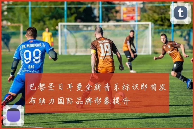 巴黎圣日耳曼全新音乐标识即将发布助力国际品牌形象提升