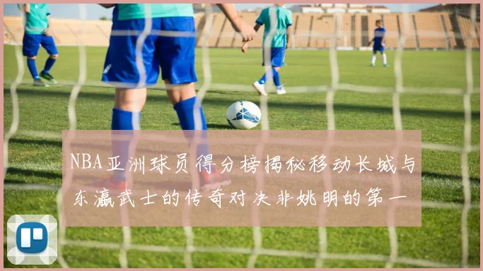 NBA亚洲球员得分榜揭秘移动长城与东瀛武士的传奇对决非姚明的第一人是谁