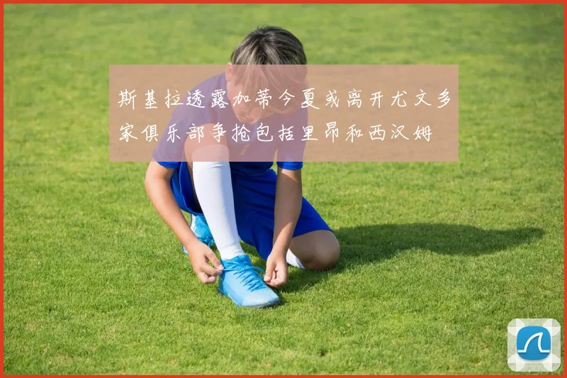 斯基拉透露加蒂今夏或离开尤文多家俱乐部争抢包括里昂和西汉姆