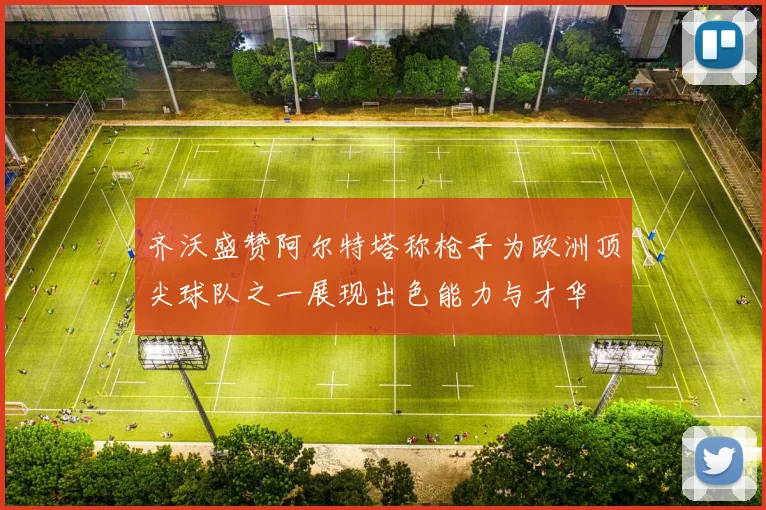 齐沃盛赞阿尔特塔称枪手为欧洲顶尖球队之一展现出色能力与才华