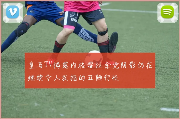 皇马TV揭露内格雷拉余党阴影仍在继续令人发指的丑陋行径