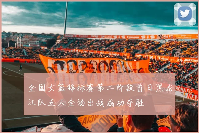 全国女篮锦标赛第二阶段首日黑龙江队五人全场出战成功夺胜