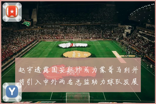 赵宇透露国安新帅或为蒙哥马利并将引入中外两名总监助力球队发展
