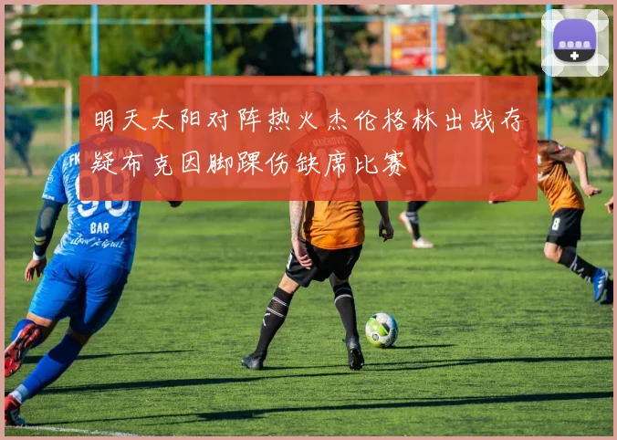 明天太阳对阵热火杰伦格林出战存疑布克因脚踝伤缺席比赛