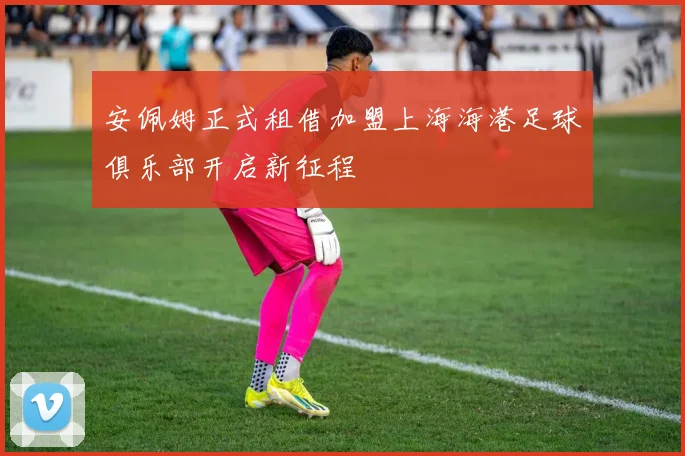 安佩姆正式租借加盟上海海港足球俱乐部开启新征程
