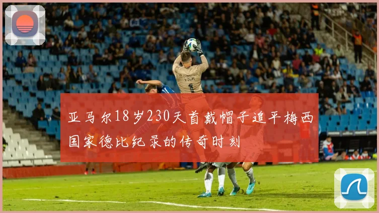亚马尔18岁230天首戴帽子追平梅西国家德比纪录的传奇时刻