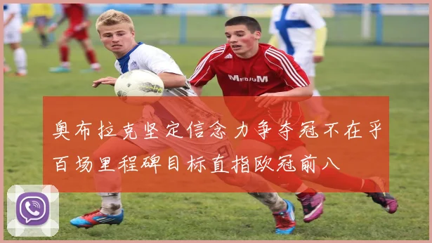 奥布拉克坚定信念力争夺冠不在乎百场里程碑目标直指欧冠前八