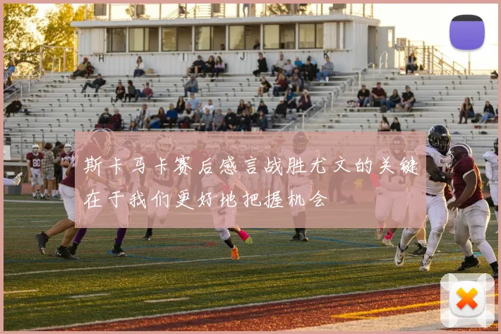 斯卡马卡赛后感言战胜尤文的关键在于我们更好地把握机会